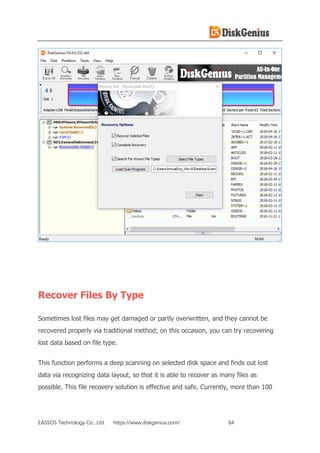 EASSOS Technology Co., Ltd. https://www.diskgenius.com/ 64
Recover Files By Type
Sometimes lost files may get damaged or partly overwritten, and they cannot be
recovered properly via traditional method; on this occasion, you can try recovering
lost data based on file type.
This function performs a deep scanning on selected disk space and finds out lost
data via recognizing data layout, so that it is able to recover as many files as
possible. This file recovery solution is effective and safe. Currently, more than 100
 