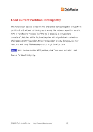 EASSOS Technology Co., Ltd. https://www.diskgenius.com/ 68
Load Current Partition Intelligently
This function can be used to retrieve files and folders from damaged or corrupt NTFS
partition directly without performing any scanning. For instance, a partition turns to
RAW or reports error message like "The file or directory is corrupted and
unreadable", lost data will be displayed together with original directory structure
after loading the NTFS partition. Note: if the partition is badly damaged, you may
need to scan it using File Recovery function to get back lost data.
Step 1 Select the inaccessible NTFS partition, click Tools menu and select Load
Current Partition Intelligently.
 
