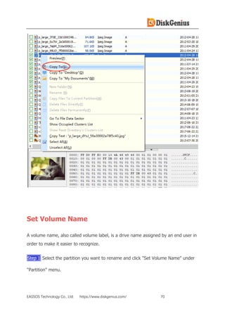 EASSOS Technology Co., Ltd. https://www.diskgenius.com/ 70
Set Volume Name
A volume name, also called volume label, is a drive name assigned by an end user in
order to make it easier to recognize.
Step 1 Select the partition you want to rename and click "Set Volume Name" under
"Partition" menu.
 