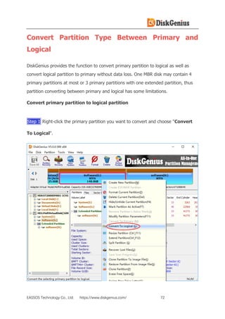 EASSOS Technology Co., Ltd. https://www.diskgenius.com/ 72
Convert Partition Type Between Primary and
Logical
DiskGenius provides the function to convert primary partition to logical as well as
convert logical partition to primary without data loss. One MBR disk may contain 4
primary partitions at most or 3 primary partitions with one extended partition, thus
partition converting between primary and logical has some limitations.
Convert primary partition to logical partition
Step 1 Right-click the primary partition you want to convert and choose "Convert
To Logical".
 