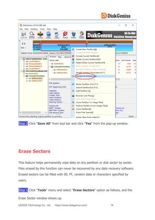 EASSOS Technology Co., Ltd. https://www.diskgenius.com/ 74
Step 2 Click "Save All" from tool bar and click "Yes" from the pop-up window.
Erase Sectors
This feature helps permanently wipe data on any partition or disk sector by sector.
Files erased by this function can never be recovered by any data recovery software.
Erased sectors can be filled with 00, FF, random data or characters specified by
users.
Step 1 Click "Tools" menu and select "Erase Sectors" option as follows, and the
Erase Sector window shows up.
 