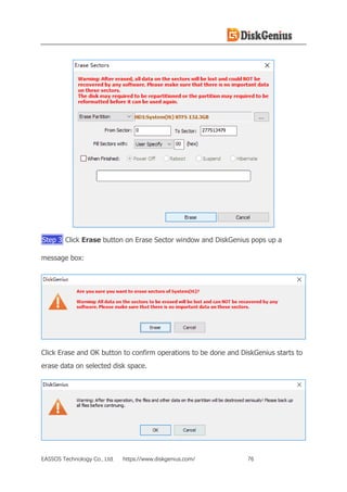 EASSOS Technology Co., Ltd. https://www.diskgenius.com/ 76
Step 3 Click Erase button on Erase Sector window and DiskGenius pops up a
message box:
Click Erase and OK button to confirm operations to be done and DiskGenius starts to
erase data on selected disk space.
 