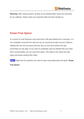 EASSOS Technology Co., Ltd. https://www.diskgenius.com/ 77
Warning: After erasing sectors, all data on the partition/disk cannot be recovered
by any software. Please make sure important data has been backed up.
Erase Free Space
It is known to most Windows users that when a file gets deleted from computer, it is
not completely removed from disk and can be recovered by data recovery software.
Deleted files are not truly gone and they stay on hard drive before they get
overwritten by new data. If you want to completely wipe out deleted files and make
them unrecoverable, you can erase free space. This feature only wipes free disk
space and leaves existing files intact.
Step 1 Right-click the partition you want to wipe recoverable data and select "Erase
Free Space".
 
