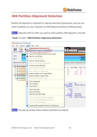 EASSOS Technology Co., Ltd. https://www.diskgenius.com/ 80
4KB Partition Alignment Detection
Partition 4K alignment is important to improve hard drive performance, and you can
check if partitions on your computer are 4KB aligned according to following steps.
Step 1 Select the disk for which you want to check partition 4KB alignment, and click
"Tools" to select "4KB Partition Alignment Detection".
Step 2 The pop-up window shows whether partitions are aligned.
 