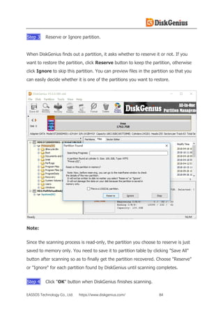 EASSOS Technology Co., Ltd. https://www.diskgenius.com/ 84
Step 3 Reserve or Ignore partition.
When DiskGenius finds out a partition, it asks whether to reserve it or not. If you
want to restore the partition, click Reserve button to keep the partition, otherwise
click Ignore to skip this partition. You can preview files in the partition so that you
can easily decide whether it is one of the partitions you want to restore.
Note:
Since the scanning process is read-only, the partition you choose to reserve is just
saved to memory only. You need to save it to partition table by clicking "Save All"
button after scanning so as to finally get the partition recovered. Choose "Reserve"
or "Ignore" for each partition found by DiskGenius until scanning completes.
Step 4 Click "OK" button when DiskGenius finishes scanning.
 