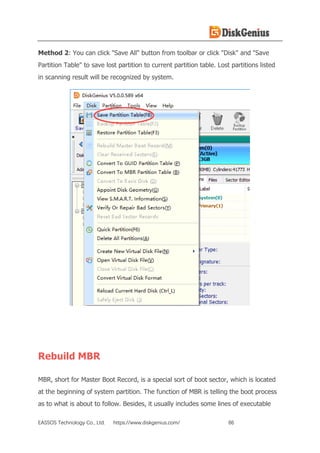 EASSOS Technology Co., Ltd. https://www.diskgenius.com/ 86
Method 2: You can click "Save All" button from toolbar or click "Disk" and "Save
Partition Table" to save lost partition to current partition table. Lost partitions listed
in scanning result will be recognized by system.
Rebuild MBR
MBR, short for Master Boot Record, is a special sort of boot sector, which is located
at the beginning of system partition. The function of MBR is telling the boot process
as to what is about to follow. Besides, it usually includes some lines of executable
 