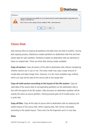 EASSOS Technology Co., Ltd. https://www.diskgenius.com/ 88
Clone Disk
Disk cloning refers to copying all partitions and data from one disk to another. During
disk copying process, DiskGenius creates partitions on destination disk first and then
clones data for each partition. Partitions created on destination disk are identical to
those on original disk. There are three disk cloning modes available:
Copy all sectors: Copy all sectors of the disk to destination disk without considering
whether sectors are in use or not. This clone mode may copy a large amount of
invalid data and takes longer time. However, it is the most complete copy method
which can copy all the data of the source disk to the target disk.
Copy all valid sectors according to the layout of the file system: Copy all
valid data of the source disk to corresponding partitions on the destination disk in
line with the layout of the file system. Data structure on destination partition will be
exactly the same as source partition. Cloning process gets rid of invalid sector, so it
is quite fast.
Copy all files: Copy all the data of source disk to destination disk by analyzing file
system layout of the source disk. When copying data, files will be rearranged
according to file system layout. There won't be file fragments and it is very fast.
Note:
 