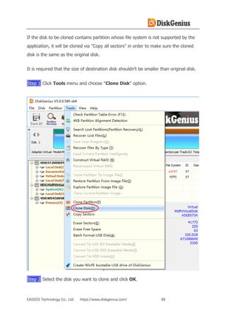 EASSOS Technology Co., Ltd. https://www.diskgenius.com/ 89
If the disk to be cloned contains partition whose file system is not supported by the
application, it will be cloned via "Copy all sectors" in order to make sure the cloned
disk is the same as the original disk.
It is required that the size of destination disk shouldn’t be smaller than original disk.
Step 1 Click Tools menu and choose "Clone Disk" option.
Step 2 Select the disk you want to clone and click OK.
 