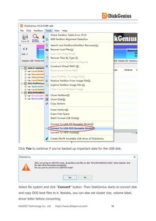 EASSOS Technology Co., Ltd. https://www.diskgenius.com/ 98
Click Yes to continue if you’ve backed up important data for the USB disk.
Select file system and click "Convert" button. Then DiskGenius starts to convert disk
and copy DOS boot files to it. Besides, you can also set cluster size, volume label,
driver letter before converting.
 