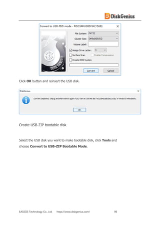 EASSOS Technology Co., Ltd. https://www.diskgenius.com/ 99
Click OK button and reinsert the USB disk.
Create USB-ZIP bootable disk
Select the USB disk you want to make bootable disk, click Tools and
choose Convert to USB-ZIP Bootable Mode.
 