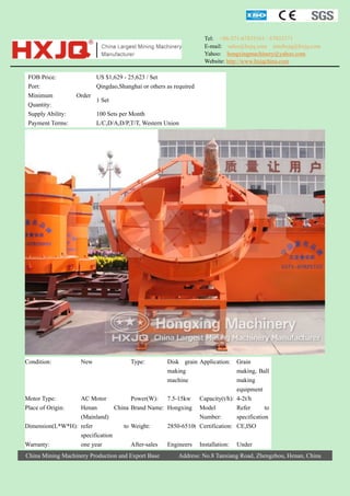 Tel: +86-371-67833161 / 67833171
E-mail: sales@hxjq.com sinohxjq@hxjq.com
Yahoo: hongxingmachinery@yahoo.com
Website: http://www.hxjqchina.com

FOB Price:
Port:
Minimum
Quantity:
Supply Ability:
Payment Terms:

Condition:

US $1,629 - 25,623 / Set
Qingdao,Shanghai or others as required
Order

1 Set
100 Sets per Month
L/C,D/A,D/P,T/T, Western Union

New

Type:

Grain
making, Ball
making
equipment
Motor Type:
AC Motor
Power(W): 7.5-15kw Capacity(t/h): 4-2t/h
Place of Origin:
Henan
China Brand Name: Hongxing Model
Refer
to
(Mainland)
Number:
specification
Dimension(L*W*H): refer
to Weight:
2850-6510t Certification: CE,ISO
specification
Warranty:
one year
After-sales
Engineers Installation: Under
China Mining Machinery Production and Export Base

Disk grain Application:
making
machine

Address: No.8 Tanxiang Road, Zhengzhou, Henan, China

 