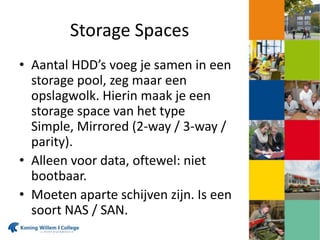 Storage Spaces
• Aantal HDD’s voeg je samen in een
storage pool, zeg maar een
opslagwolk. Hierin maak je een
storage space van het type
Simple, Mirrored (2-way / 3-way /
parity).
• Alleen voor data, oftewel: niet
bootbaar.
• Moeten aparte schijven zijn. Is een
soort NAS / SAN.
 