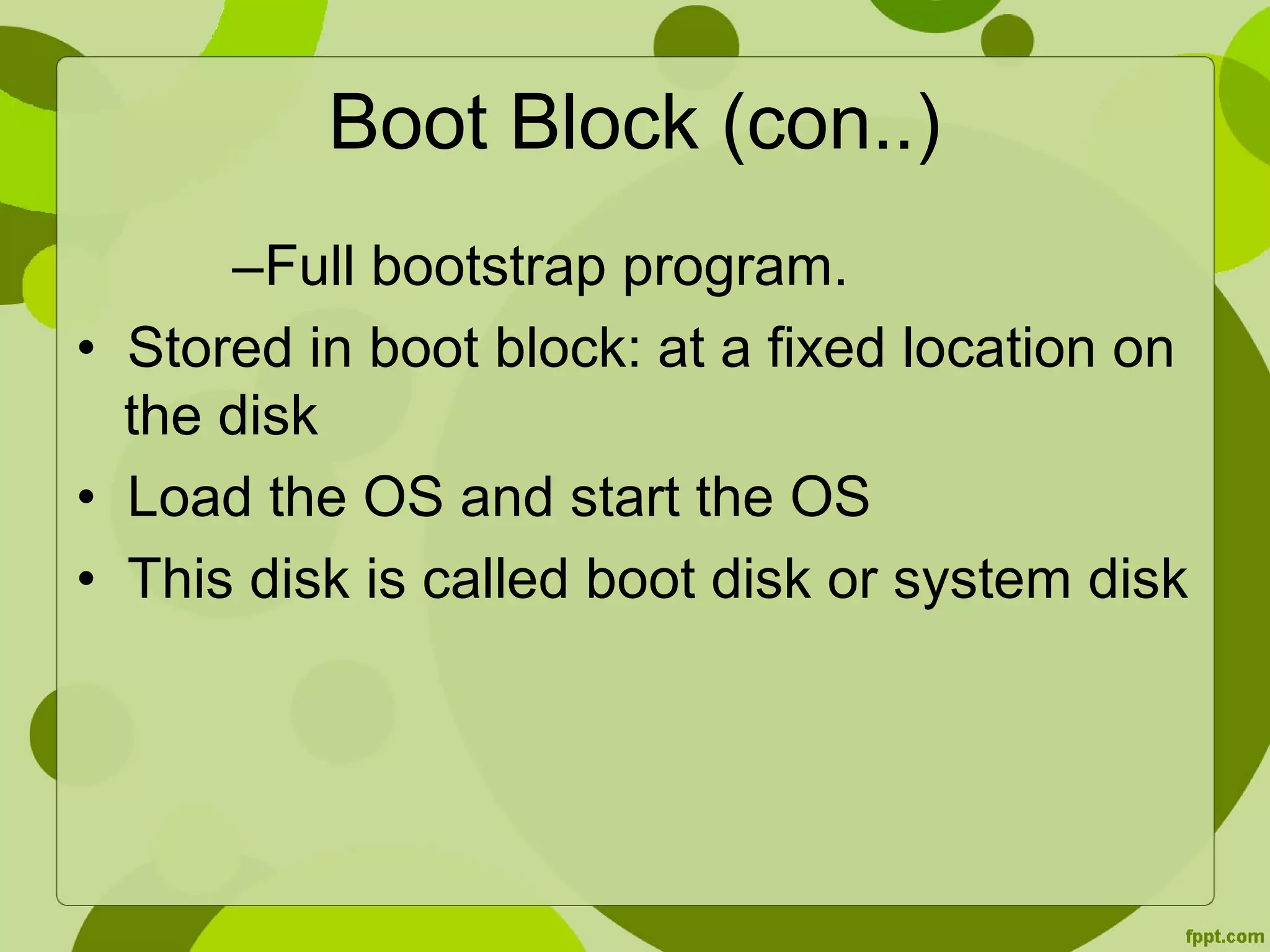 Boot Block (con..)
–Full bootstrap program.
• Stored in boot block: at a fixed location on
the disk
• Load the OS and start the OS
• This disk is called boot disk or system disk
 