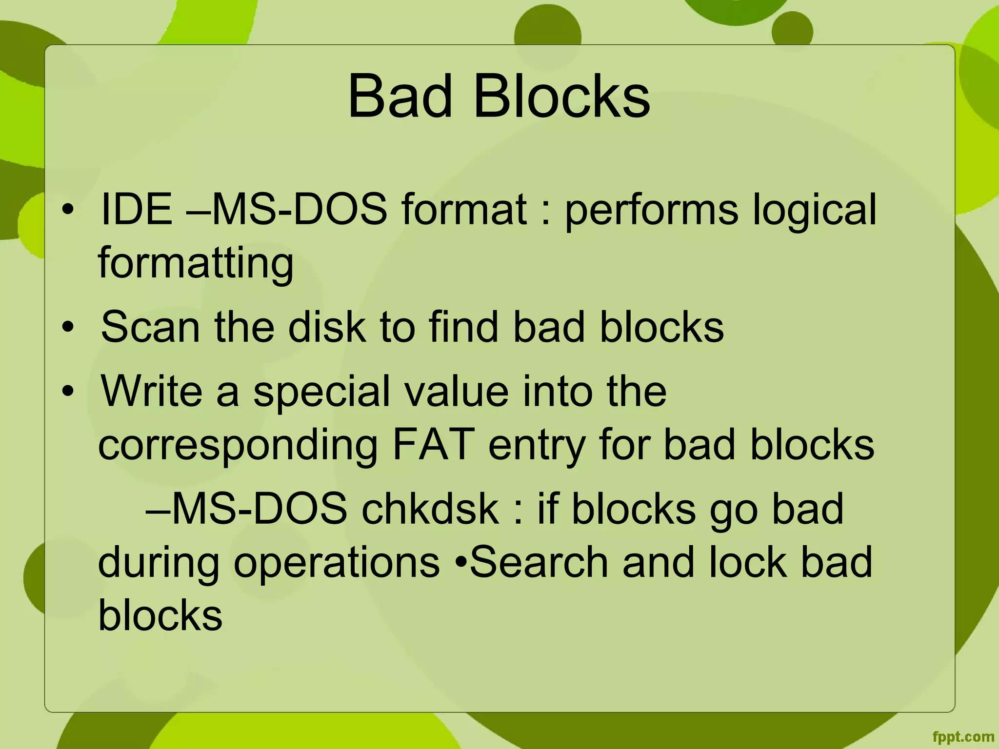 Bad Blocks
• IDE –MS-DOS format : performs logical
formatting
• Scan the disk to find bad blocks
• Write a special value into the
corresponding FAT entry for bad blocks
–MS-DOS chkdsk : if blocks go bad
during operations •Search and lock bad
blocks
 