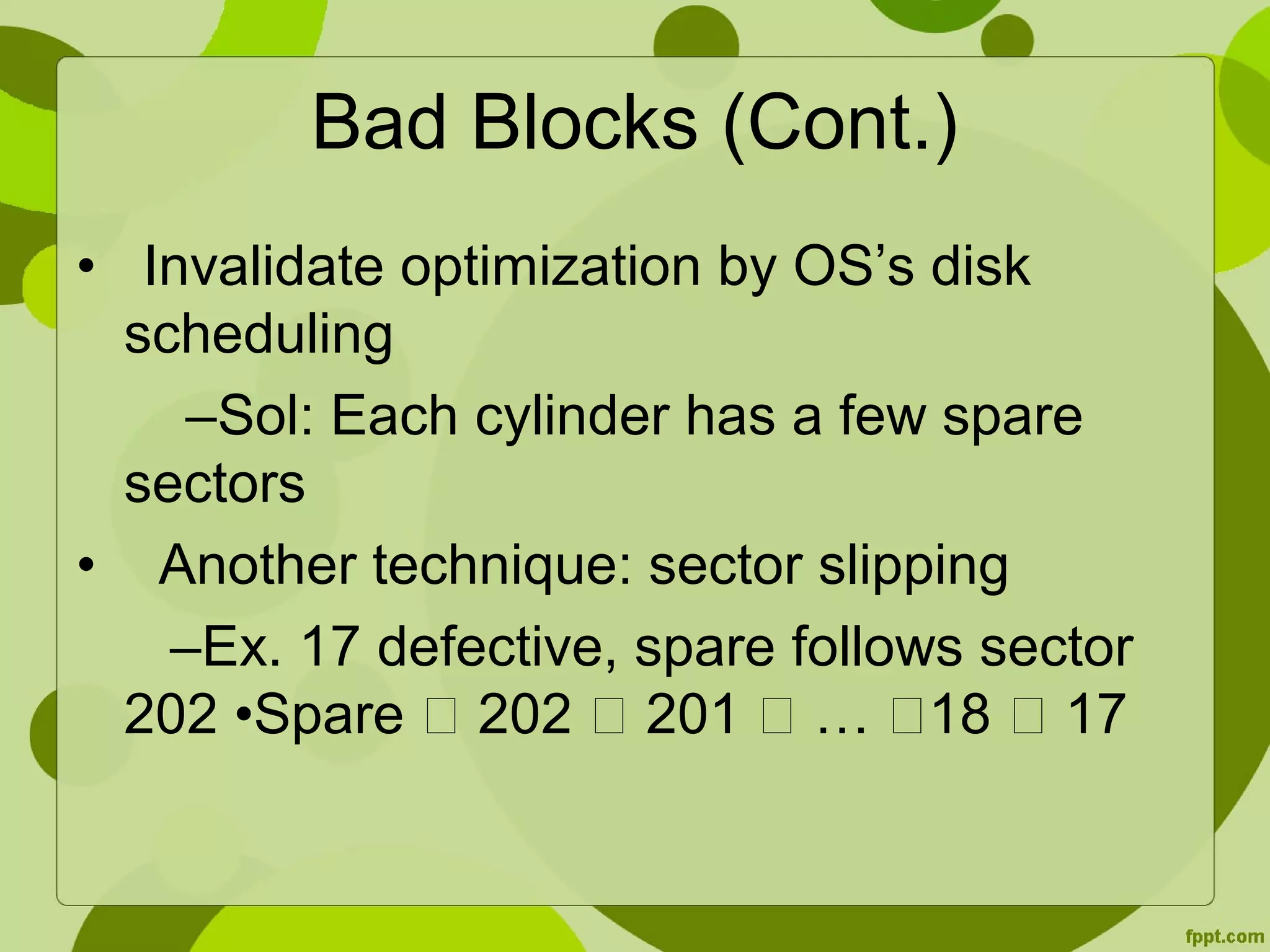 Bad Blocks (Cont.)
• Invalidate optimization by OS’s disk
scheduling
–Sol: Each cylinder has a few spare
sectors
• Another technique: sector slipping
–Ex. 17 defective, spare follows sector
202 •Spare  202  201  … 18  17
 