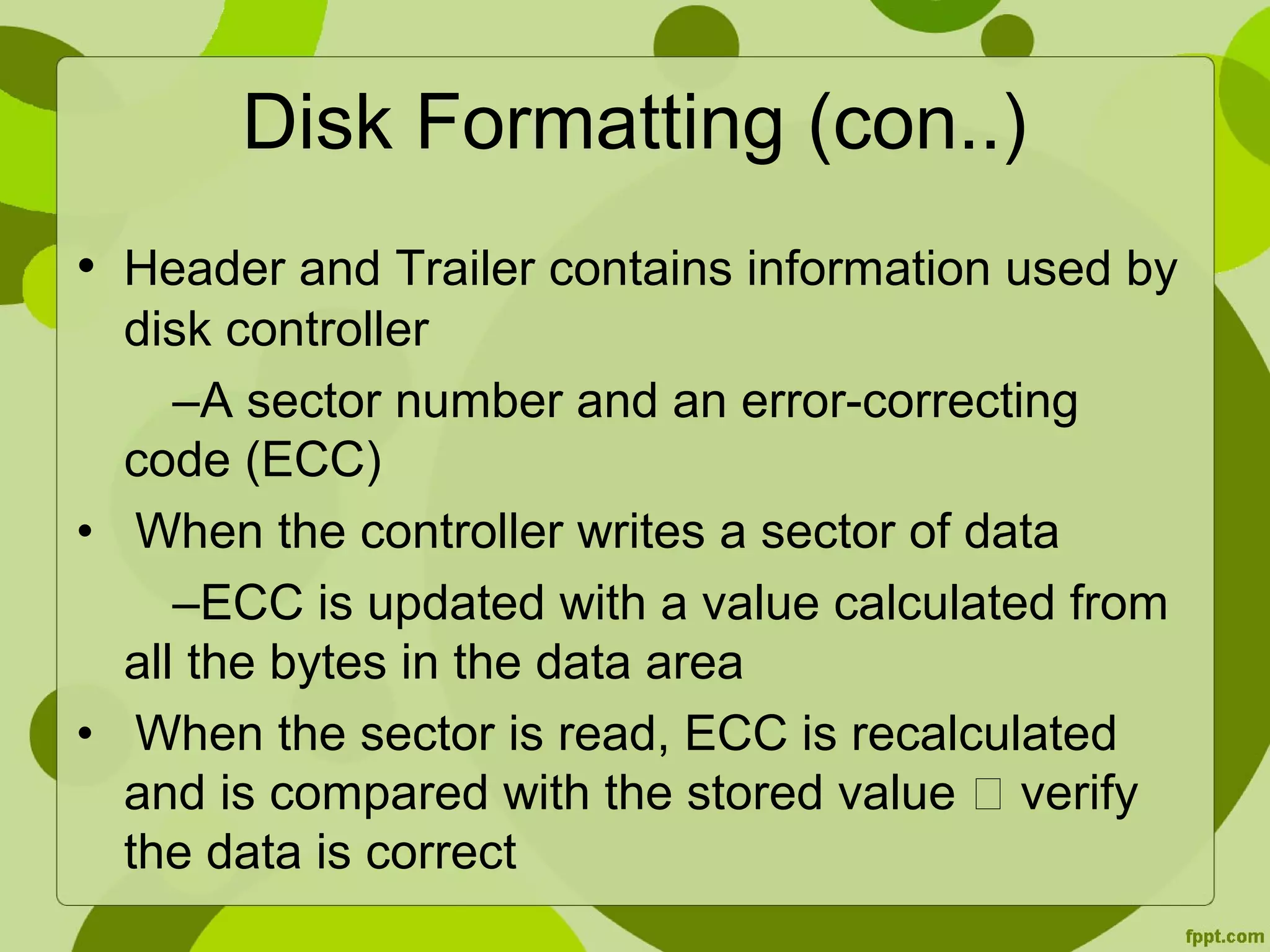 Disk Formatting (con..)
• Header and Trailer contains information used by
disk controller
–A sector number and an error-correcting
code (ECC)
• When the controller writes a sector of data
–ECC is updated with a value calculated from
all the bytes in the data area
• When the sector is read, ECC is recalculated
and is compared with the stored value  verify
the data is correct
 