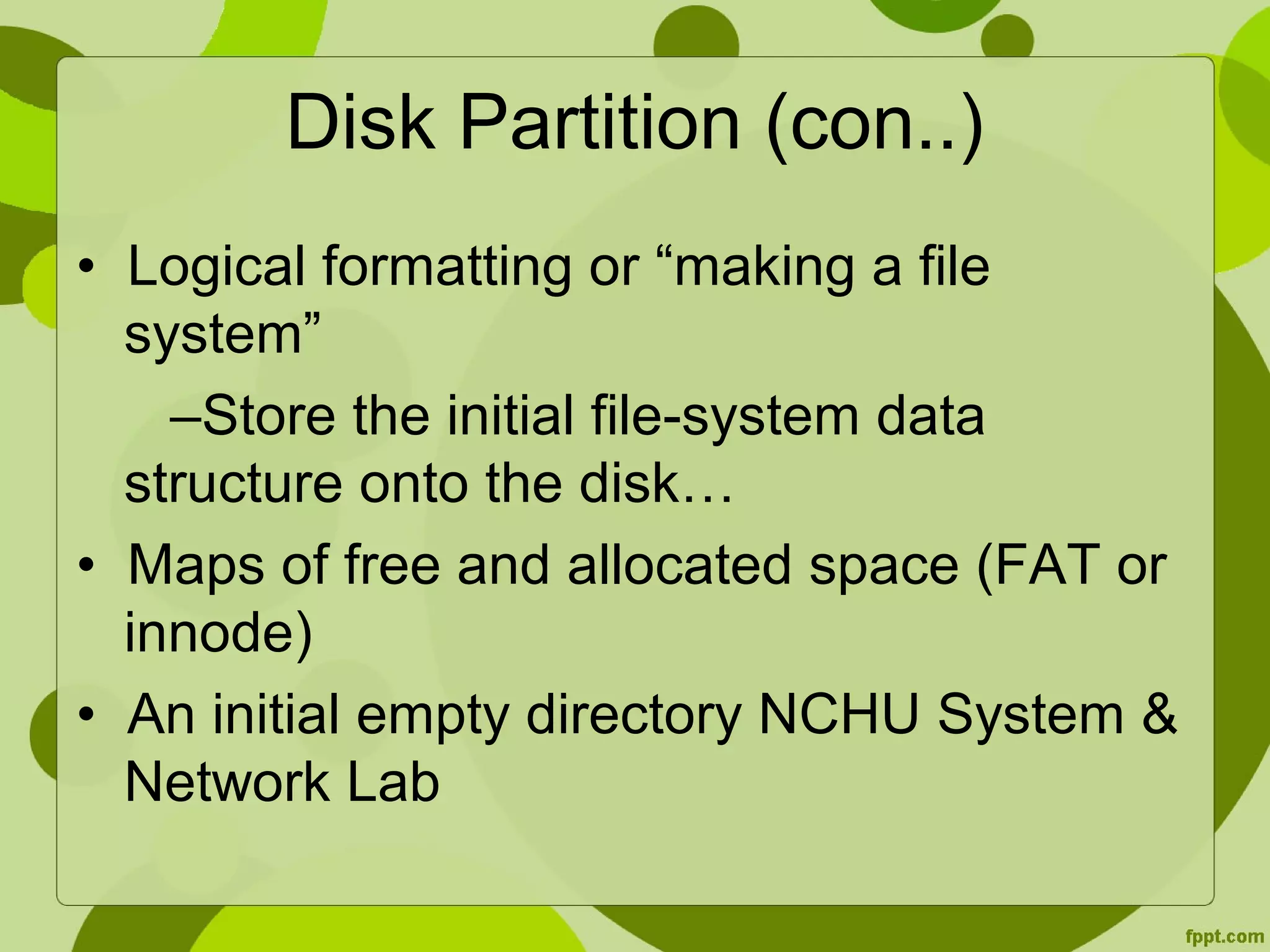 Disk Partition (con..)
• Logical formatting or “making a file
system”
–Store the initial file-system data
structure onto the disk…
• Maps of free and allocated space (FAT or
innode)
• An initial empty directory NCHU System &
Network Lab
 