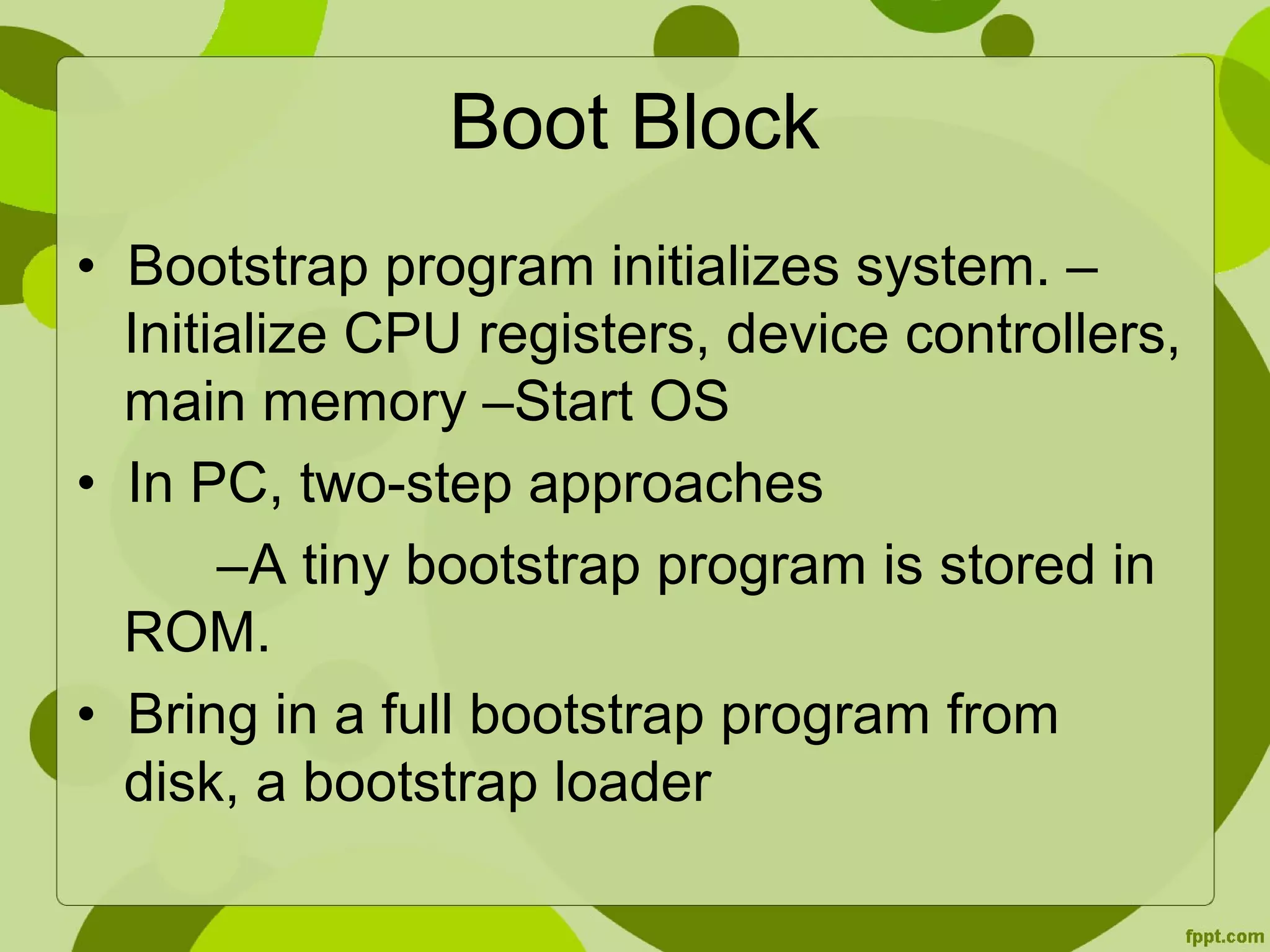 Boot Block
• Bootstrap program initializes system. –
Initialize CPU registers, device controllers,
main memory –Start OS
• In PC, two-step approaches
–A tiny bootstrap program is stored in
ROM.
• Bring in a full bootstrap program from
disk, a bootstrap loader
 