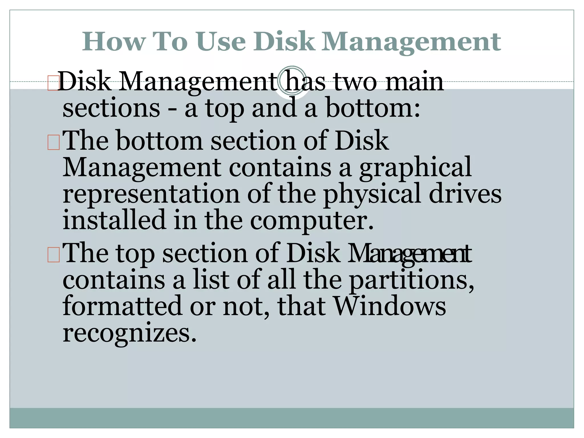 How To Use Disk Management
Disk Management has two main
sections - a top and a bottom:
The bottom section of Disk
Management contains a graphical
representation of the physical drives
installed in the computer.
The top section of Disk Management
contains a list of all the partitions,
formatted or not, that Windows
recognizes.
 