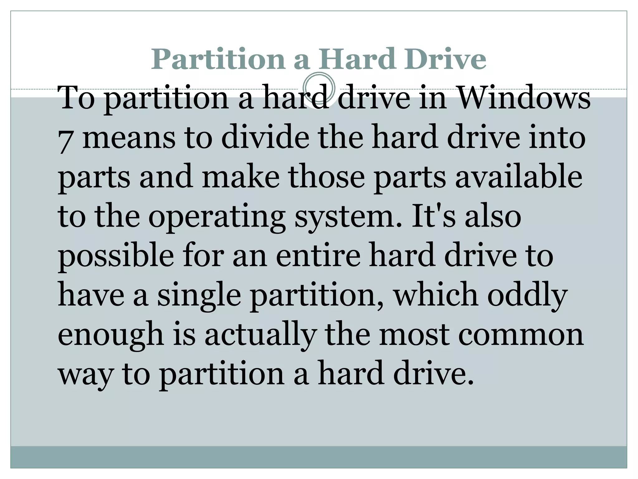 Partition a Hard Drive
To partition a hard drive in Windows
7 means to divide the hard drive into
parts and make those parts available
to the operating system. It's also
possible for an entire hard drive to
have a single partition, which oddly
enough is actually the most common
way to partition a hard drive.
 