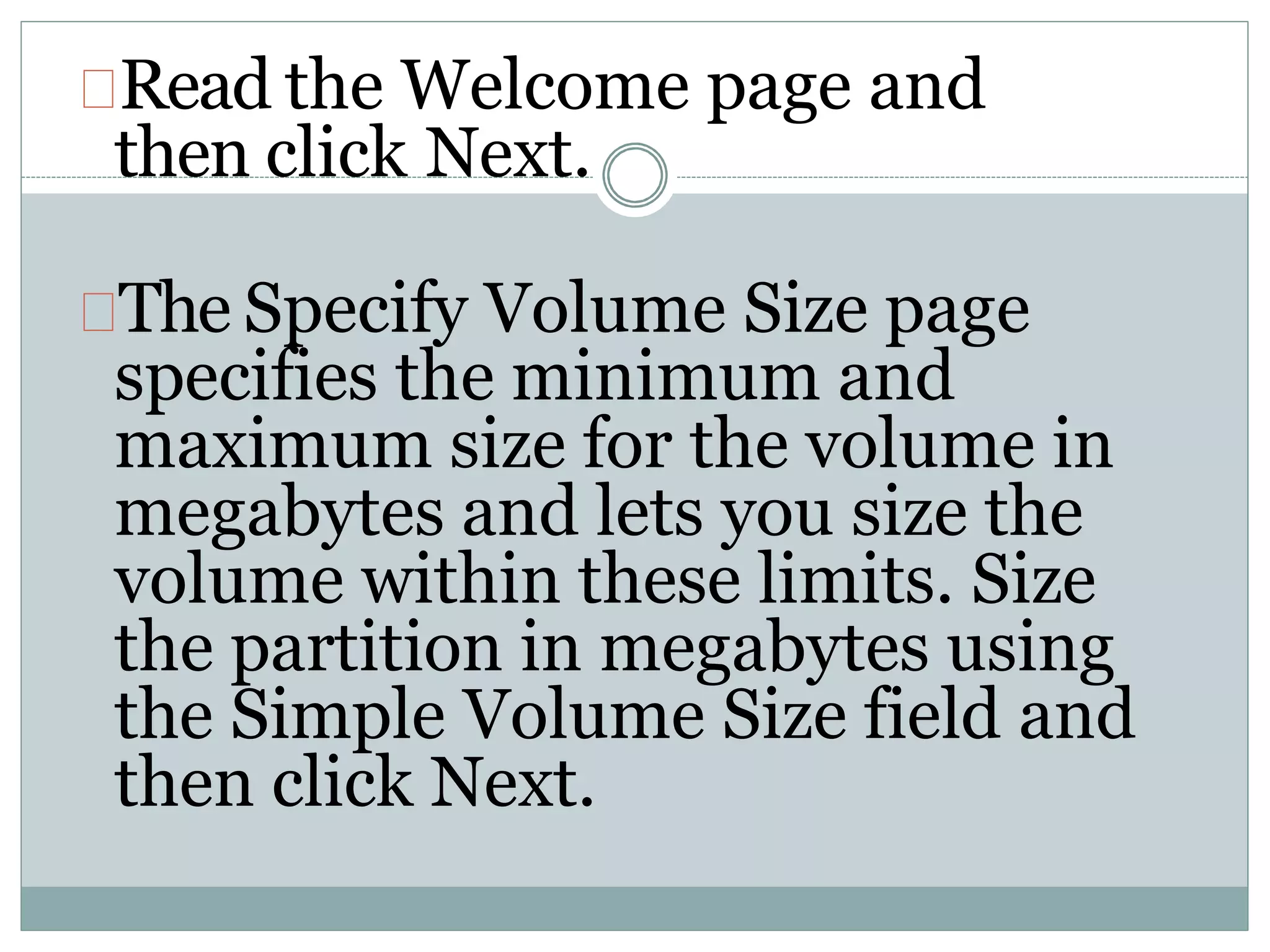 Read the Welcome page and
then click Next.
The Specify Volume Size page
specifies the minimum and
maximum size for the volume in
megabytes and lets you size the
volume within these limits. Size
the partition in megabytes using
the Simple Volume Size field and
then click Next.
 