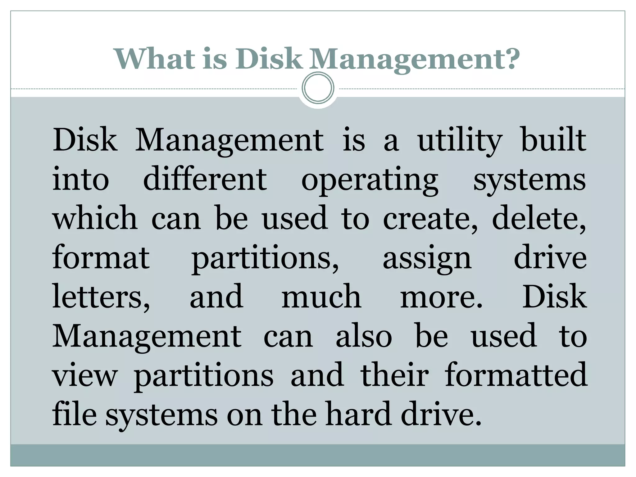 What is Disk Management?
Disk Management is a utility built
into different operating systems
which can be used to create, delete,
format partitions,
letters, and much
assign
more.
drive
Disk
Management can also be used to
view partitions and their formatted
file systems on the hard drive.
 