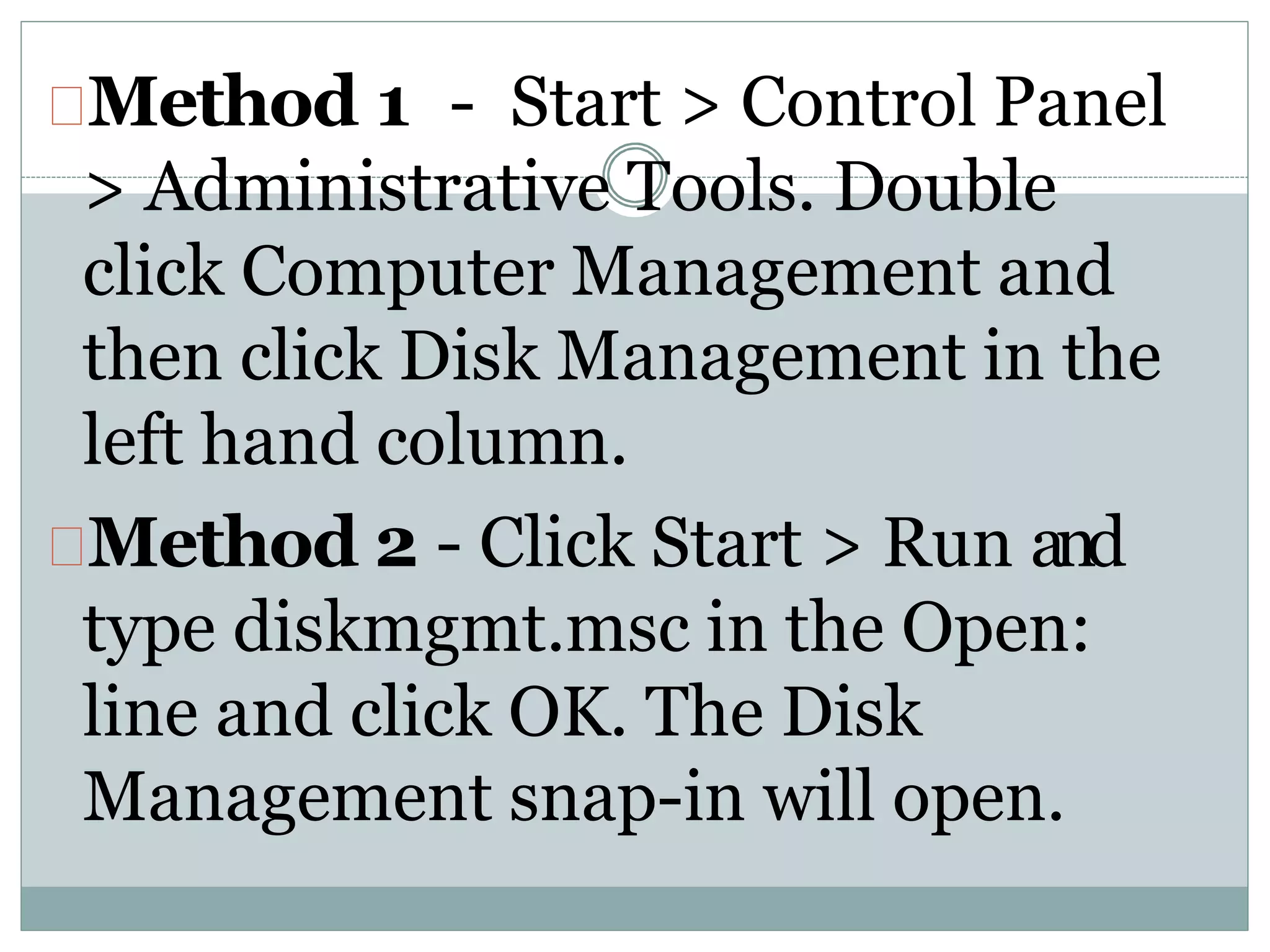 Method 1 - Start > Control Panel
> Administrative Tools. Double
click Computer Management and
then click Disk Management in the
left hand column.
Method 2 - Click Start > Run and
type diskmgmt.msc in the Open:
line and click OK. The Disk
Management snap-in will open.
 