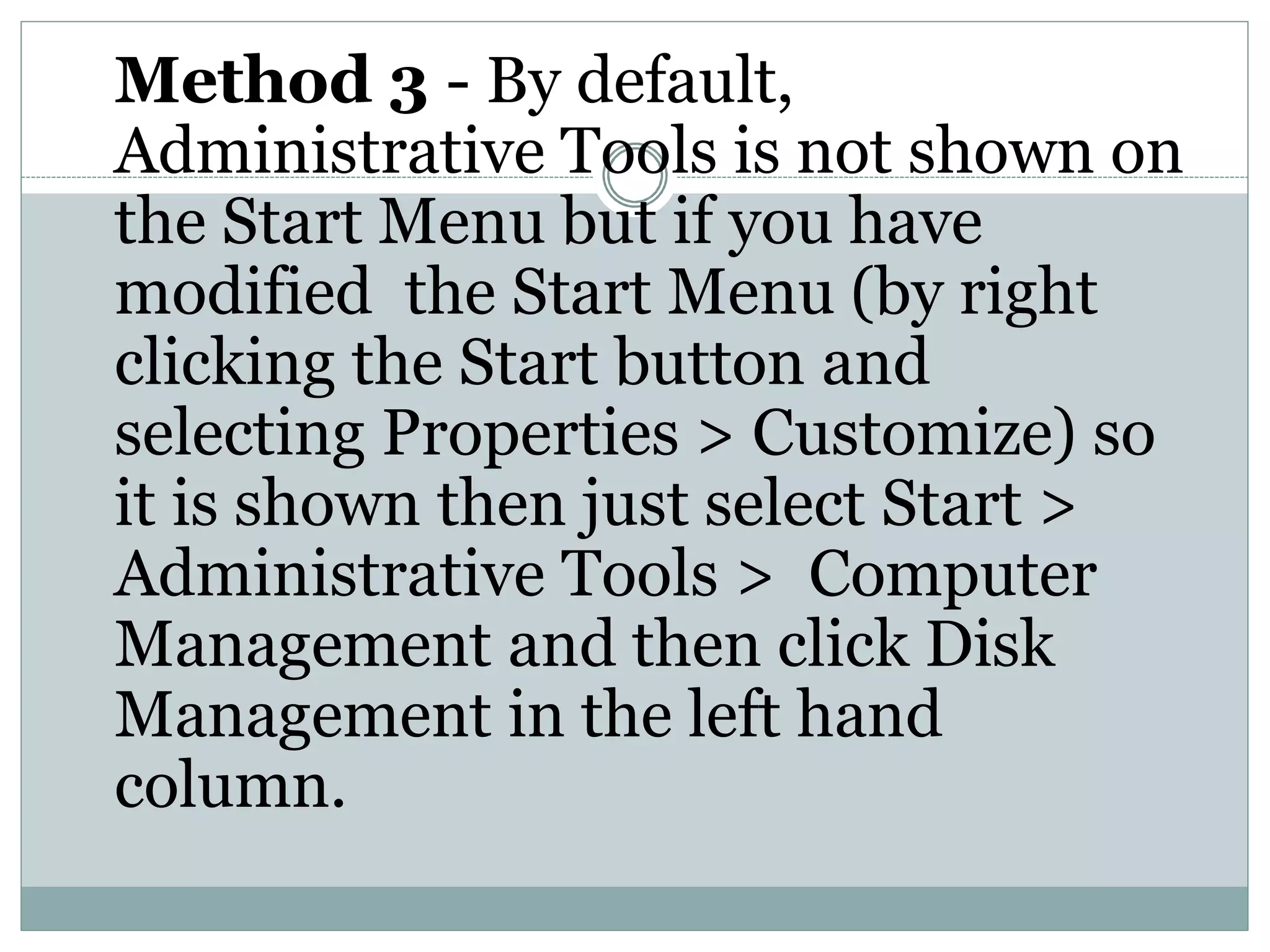 Method 3 - By default,
Administrative Tools is not shown on
the Start Menu but if you have
modified the Start Menu (by right
clicking the Start button and
selecting Properties > Customize) so
it is shown then just select Start >
Administrative Tools > Computer
Management and then click Disk
Management in the left hand
column.
 