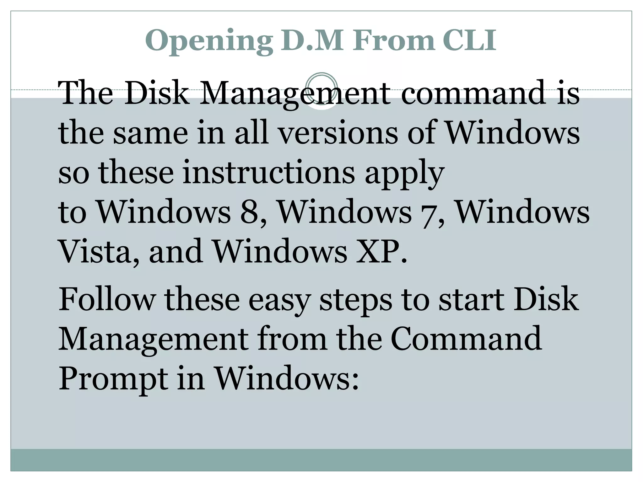 Opening D.M From CLI
The Disk Management command is
the same in all versions of Windows
so these instructions apply
to Windows 8, Windows 7, Windows
Vista, and Windows XP.
Follow these easy steps to start Disk
Management from the Command
Prompt in Windows:
 