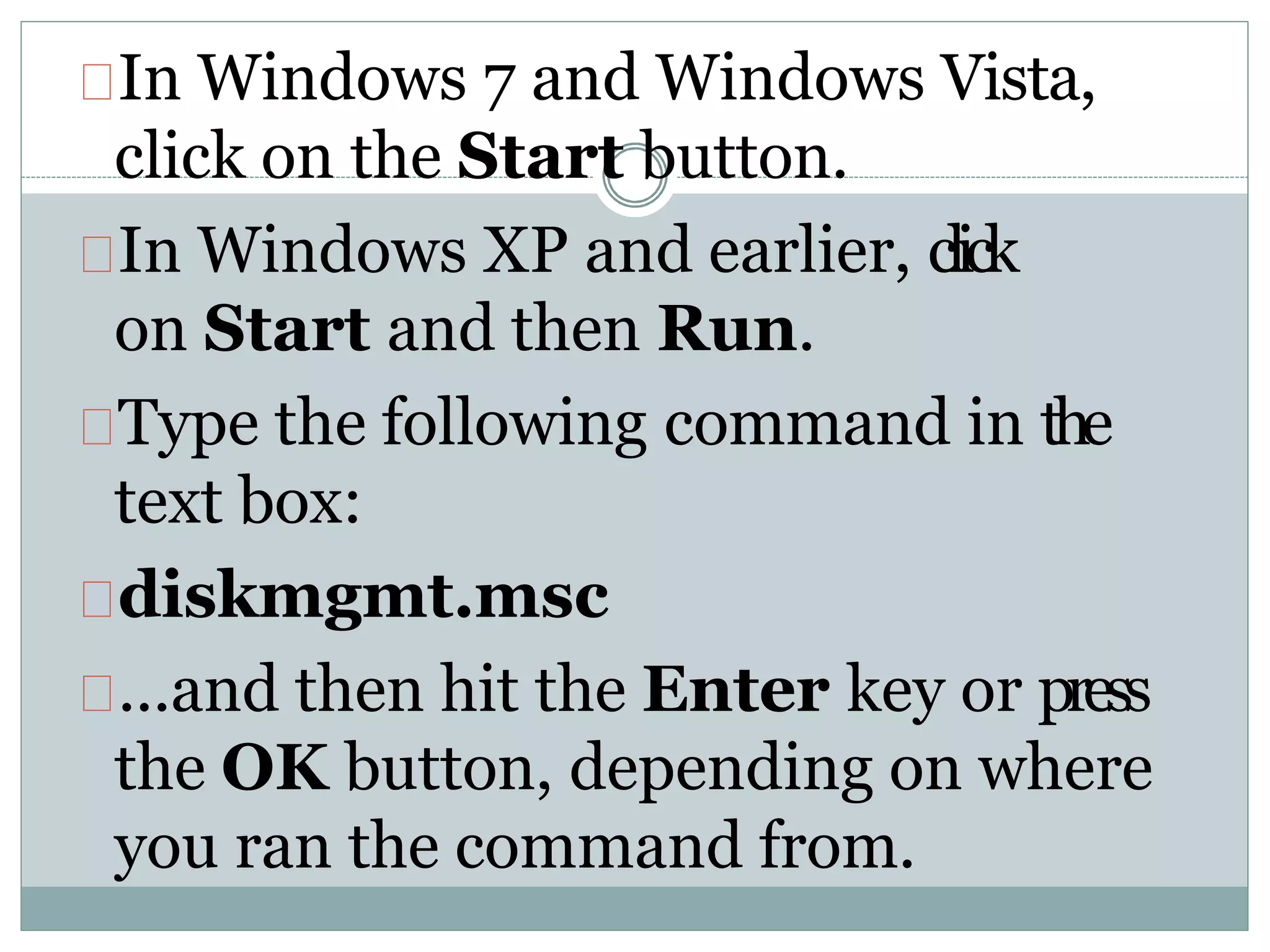 In Windows 7 and Windows Vista,
click on the Start button.
In Windows XP and earlier, click
on Start and then Run.
Type the following command in the
text box:
diskmgmt.msc
...and then hit the Enter key or press
the OK button, depending on where
you ran the command from.
 