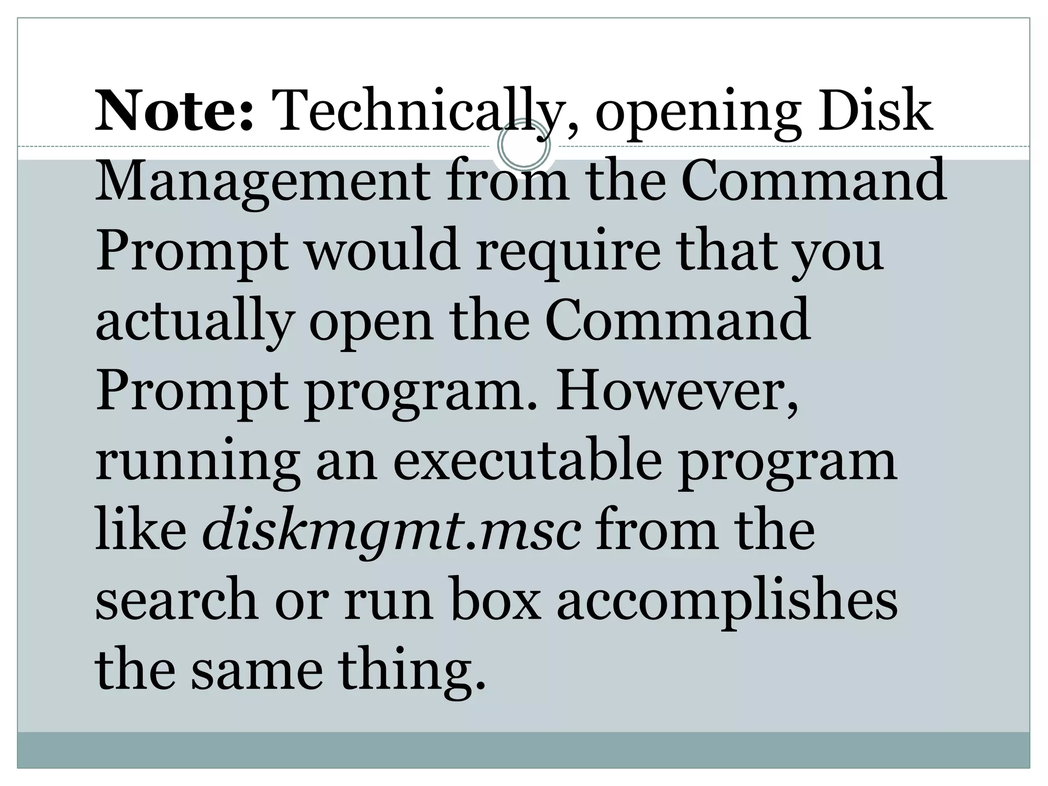 Note: Technically, opening Disk
Management from the Command
Prompt would require that you
actually open the Command
Prompt program. However,
running an executable program
like diskmgmt.msc from the
search or run box accomplishes
the same thing.
 