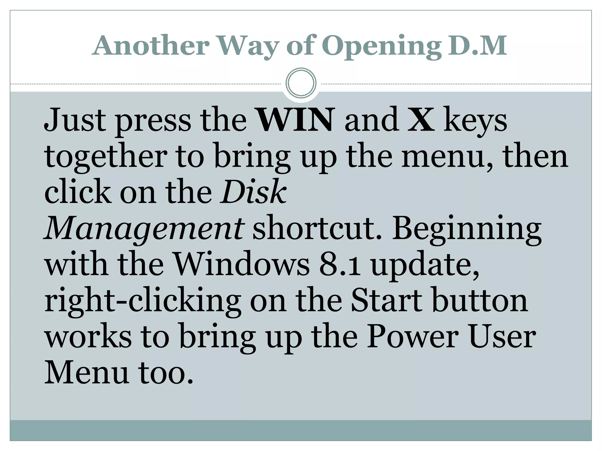 Another Way of Opening D.M
Just press the WIN and X keys
together to bring up the menu, then
click on the Disk
Management shortcut. Beginning
with the Windows 8.1 update,
right-clicking on the Start button
works to bring up the Power User
Menu too.
 