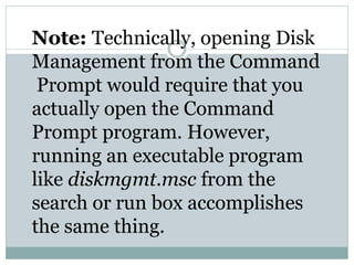 Note: Technically, opening Disk
Management from the Command
Prompt would require that you
actually open the Command
Prompt program. However,
running an executable program
like diskmgmt.msc from the
search or run box accomplishes
the same thing.
 