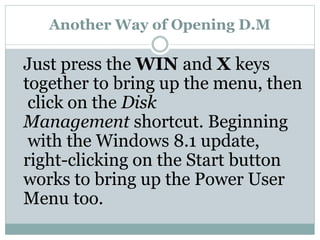 Another Way of Opening D.M
Just press the WIN and X keys
together to bring up the menu, then
click on the Disk
Management shortcut. Beginning
with the Windows 8.1 update,
right-clicking on the Start button
works to bring up the Power User
Menu too.
 