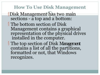 How To Use Disk Management
Disk Management has two main
sections - a top and a bottom:
 The bottom section of Disk
Management contains a graphical
representation of the physical drives
installed in the computer.
 The top section of Disk Management
contains a list of all the partitions,
formatted or not, that Windows
recognizes.
 