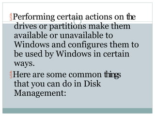 Performing certain actions on the
drives or partitions make them
available or unavailable to
Windows and configures them to
be used by Windows in certain
ways.
Here are some common things
that you can do in Disk
Management:
 