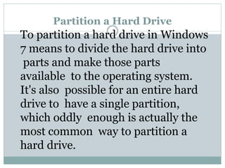 Partition a Hard Drive
To partition a hard drive in Windows
7 means to divide the hard drive into
parts and make those parts
available to the operating system.
It's also possible for an entire hard
drive to have a single partition,
which oddly enough is actually the
most common way to partition a
hard drive.
 