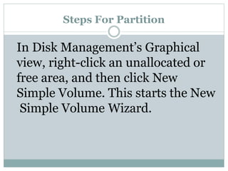 Steps For Partition
In Disk Management’s Graphical
view, right-click an unallocated or
free area, and then click New
Simple Volume. This starts the New
Simple Volume Wizard.
 