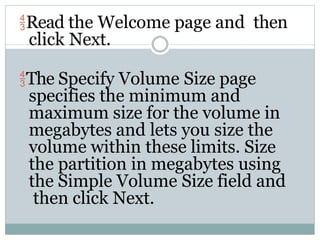 Read the Welcome page and then
click Next.
The Specify Volume Size page
specifies the minimum and
maximum size for the volume in
megabytes and lets you size the
volume within these limits. Size
the partition in megabytes using
the Simple Volume Size field and
then click Next.
 