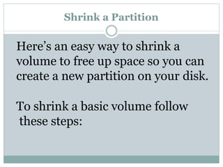Shrink a Partition
Here’s an easy way to shrink a
volume to free up space so you can
create a new partition on your disk.
To shrink a basic volume follow
these steps:
 