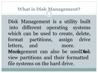 What is Disk Management?
Disk Management is a utility built
into different operating systems
which can be used to create, delete,
format partitions,
letters, and
much
assign
more.
drive
Disk
Management can also be used to
view partitions and their formatted
file systems on the hard drive.
 