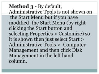 Method 3 - By default,
Administrative Tools is not shown on
the Start Menu but if you have
modified the Start Menu (by right
clicking the Start button and
selecting Properties > Customize) so
it is shown then just select Start >
Administrative Tools > Computer
Management and then click Disk
Management in the left hand
column.
 