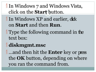  In Windows 7 and Windows Vista,
click on the Start button.
 In Windows XP and earlier, click
on Start and then Run.
 Type the following command in the
text box:
 diskmgmt.msc
 ...and then hit the Enter key or press
the OK button, depending on where
you ran the command from.
 