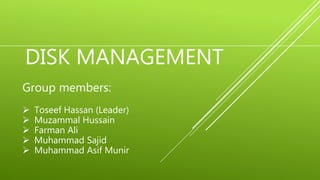 DISK MANAGEMENT
Group members:
 Toseef Hassan (Leader)
 Muzammal Hussain
 Farman Ali
 Muhammad Sajid
 Muhammad Asif Munir
 