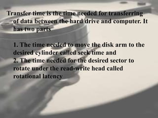 Transfer time is the time needed for transferring
of data between the hard drive and computer. It
has two parts
1. The time needed to move the disk arm to the
desired cylinder called seek time and
2. The time needed for the desired sector to
rotate under the read-write head called
rotational latency
 
