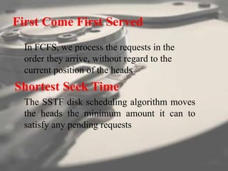 First Come First Served
In FCFS, we process the requests in the
order they arrive, without regard to the
current position of the heads.
Shortest Seek Time
The SSTF disk scheduling algorithm moves
the heads the minimum amount it can to
satisfy any pending requests
 