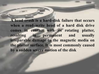 A head crash is a hard-disk failure that occurs
when a read–write head of a hard disk drive
comes in contact with its rotating platter,
resulting in permanent and usually
irreparable damage to the magnetic media on
the platter surface. It is most commonly caused
by a sudden severe motion of the disk
 