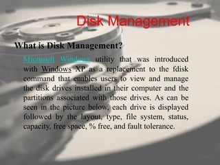 Disk Management
What is Disk Management?
Microsoft Windows utility that was introduced
with Windows XP as a replacement to the fdisk
command that enables users to view and manage
the disk drives installed in their computer and the
partitions associated with those drives. As can be
seen in the picture below, each drive is displayed
followed by the layout, type, file system, status,
capacity, free space, % free, and fault tolerance.
 