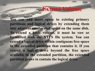 Extend Volume
You can add more space to existing primary
partitions and logical drives by extending them
into adjacent unallocated space on the same disk.
To extend a basic volume, it must be raw or
formatted with the NTFS file system. You can
extend a logical drive within contiguous free space
in the extended partition that contains it. If you
extend a logical drive beyond the free space
available in the extended partition, the extended
partition grows to contain the logical drive.
 