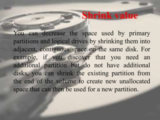 Shrink value
You can decrease the space used by primary
partitions and logical drives by shrinking them into
adjacent, contiguous space on the same disk. For
example, if you discover that you need an
additional partition but do not have additional
disks, you can shrink the existing partition from
the end of the volume to create new unallocated
space that can then be used for a new partition.
 